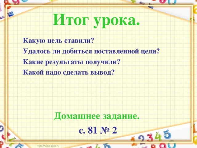 Итог урока.  Какую цель ставили? Удалось ли добиться поставленной цели? Какие результаты получили? Какой надо сделать вывод?   Домашнее задание.  с. 81 № 2