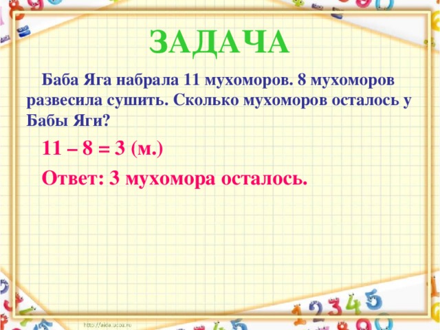 ЗАДАЧА Баба Яга набрала 11 мухоморов. 8 мухоморов развесила сушить. Сколько мухоморов осталось у Бабы Яги? 11 – 8 = 3 (м.) Ответ: 3 мухомора осталось.