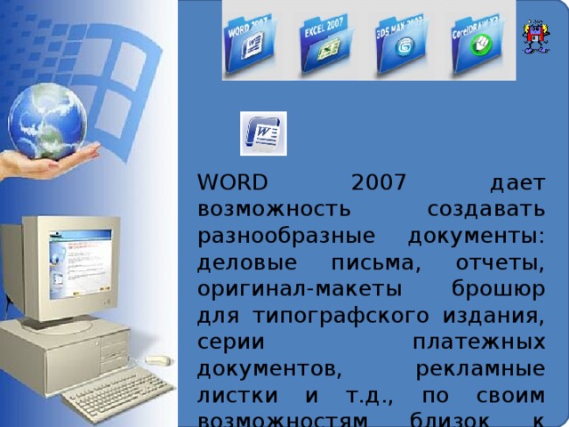 WORD 2007  дает возможность создавать разнообразные документы: деловые письма, отчеты, оригинал-макеты брошюр для типографского издания, серии платежных документов, рекламные листки и т.д., по своим возможностям близок к настольным издательским системам.