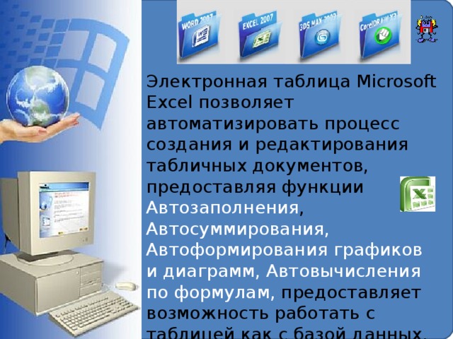 Электронная таблица Microsoft Excel позволяет автоматизировать процесс создания и редактирования табличных документов, предоставляя функции Автозаполнения , Автосуммирования, Автоформирования графиков и диаграмм, Автовычисления по формулам, предоставляет возможность работать с таблицей как с базой данных, решать задачи анализа данных, подбора параметров и оптимизации.