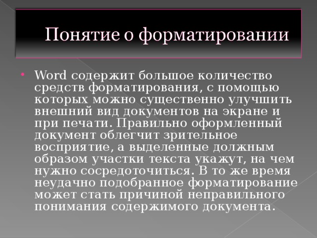 Word содержит большое количество средств форматирования, с помощью которых можно существенно улучшить внешний вид документов на экране и при печати. Правильно оформленный документ облегчит зрительное восприятие, а выделенные должным образом участки текста укажут, на чем нужно сосредоточиться. В то же время неудачно подобранное форматирование может стать причиной неправильного понимания содержимого документа.