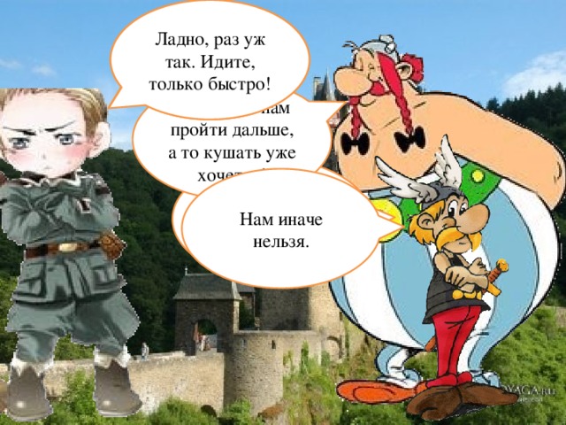 А как же иначе? Зачем дальше? Там страшно. Ладно, раз уж так. Идите, только быстро! Позвольте нам пройти дальше, а то кушать уже хочется! Здесь живёт Наречие? Нам иначе нельзя.