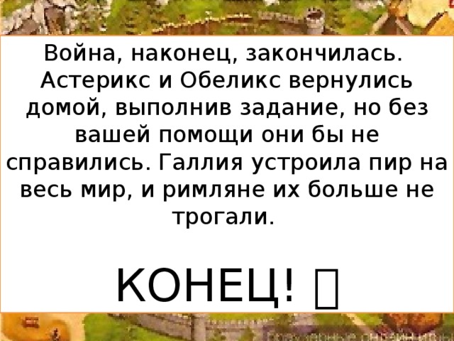 Война, наконец, закончилась. Астерикс и Обеликс вернулись домой, выполнив задание, но без вашей помощи они бы не справились. Галлия устроила пир на весь мир, и римляне их больше не трогали. КОНЕЦ! 