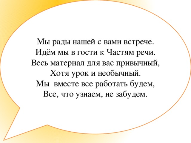 Мы рады нашей с вами встрече. Идём мы в гости к Частям речи. Весь материал для вас привычный, Хотя урок и необычный. Мы вместе все работать будем, Все, что узнаем, не забудем.