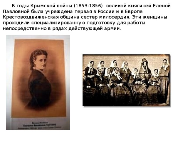 В годы Крымской войны (1853-1856) великой княгиней Еленой Павловной была учреждена первая в России и в Европе Крестовоздвиженская община сестер милосердия. Эти женщины проходили специализированную подготовку для работы непосредственно в рядах действующей армии.