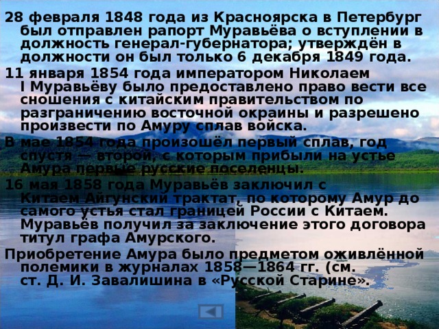 28 февраля 1848 года из Красноярска в Петербург был отправлен рапорт Муравьёва о вступлении в должность генерал-губернатора; утверждён в должности он был только 6 декабря 1849 года. 11 января 1854 года императором Николаем I Муравьёву было предоставлено право вести все сношения с китайским правительством по разграничению восточной окраины и разрешено произвести по Амуру сплав войска. В мае 1854 года произошёл первый сплав, год спустя — второй, с которым прибыли на устье Амура первые русские поселенцы.   16 мая 1858 года Муравьёв заключил с Китаем Айгунский трактат, по которому Амур до самого устья стал границей России с Китаем. Муравьёв получил за заключение этого договора титул графа Амурского. Приобретение Амура было предметом оживлённой полемики в журналах 1858—1864 гг. (см. ст. Д. И. Завалишина в «Русской Старине».