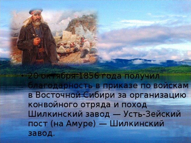 20 октября 1856 года получил благодарность в приказе по войскам в Восточной Сибири за организацию конвойного отряда и поход Шилкинский завод — Усть-Зейский пост (на Амуре) — Шилкинский завод.