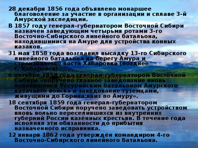 28 декабря 1856 года объявлено монаршее благоволение за участие в организации и сплаве 3-й Амурской экспедиции. В 1857 году генерал-губернатором Восточной Сибири назначен заведующим четырьмя ротами 3-го Восточно-Сибирского линейного батальона, находившимися на Амуре для устройства конных казаков. 31 мая 1858 года возглавил высадку 13-го Сибирского линейного батальона на берегу Амура и строительство поста Хабаровка (позднее г. Хабаровск). 6 октября 1858 года генерал-губернатором Восточной Сибири «поручено главное заведование вновь появившимся Уссурийским батальоном Амурского казачьего войска и заведование туземцами, живущими до Горина вниз по Амуру». 18 сентября 1859 года генерал-губернатором Восточной Сибири поручено заведовать устройством вновь вольно переселившихся из внутренних губерний России казённых крестьян. В течение года исполнял эти обязанности до прибытия назначенного исправника. 12 января 1862 года утверждён командиром 4-го Восточно-Сибирского линейного батальона.