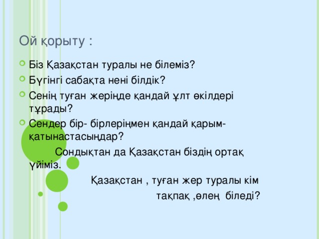 Ой қорыту : Біз Қазақстан туралы не білеміз? Бүгінгі сабақта нені білдік? Сенің туған жеріңде қандай ұлт өкілдері тұрады? Сендер бір- бірлеріңмен қандай қарым-қатынастасыңдар?  Сондықтан да Қазақстан біздің ортақ үйіміз.  Қазақстан , туған жер туралы кім  тақпақ ,өлең біледі?