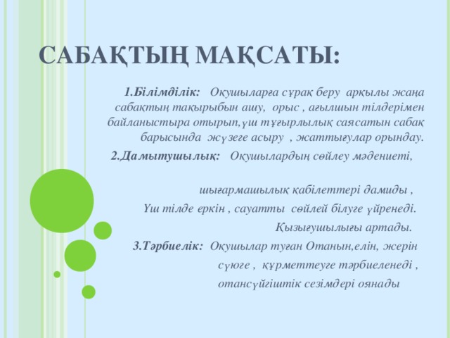 САБАҚТЫҢ МАҚСАТЫ: 1.Білімділік: Оқушыларға сұрақ беру арқылы жаңа сабақтың тақырыбын ашу, орыс , ағылшын тілдерімен байланыстыра отырып,үш тұғырлылық саясатын сабақ барысында жүзеге асыру , жаттығулар орындау.  2.Дамытушылық: Оқушылардың сөйлеу мәдениеті,  шығармашылық қабілеттері дамиды ,  Үш тілде еркін , сауатты сөйлей білуге үйренеді.  Қызығушылығы артады.  3.Тәрбиелік: Оқушылар туған Отанын,елін, жерін  сүюге , құрметтеуге тәрбиеленеді ,  отансүйгіштік сезімдері оянады