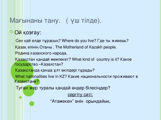 Мағынаны тану. ( үш тілде). Ой қозғау:  Сен қай елде тұрасың? Where do you live? Где ты живешь?  Қазақ елінің Отаны . The Motherland of Kazakh people.  Родина казахского народа.  Қазақстан қандай мемлекет? What kind of country is it? Какое государство –Казахстан?  Қазақстанда қанша ұлт өкілдері тұрады?  What nationalities live in KZ? Какие национальности проживают в Казахстане?  Туған жер туралы қандай әндер білесіңдер?  сергіту сәті: “ Атамекен” әнін орындайық.