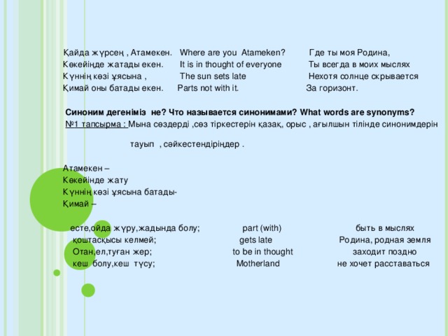 Қайда жүрсең , Атамекен. Where are you Atameken? Где ты моя Родина,  Көкейіңде жатады екен. It is in thought of everyone Ты всегда в моих мыслях  Күннің көзі ұясына , The sun sets late Нехотя солнце скрывается  Қимай оны батады екен. Parts not with it. За горизонт.  Синоним дегеніміз не? Что называется синонимами? What words are synonyms?  № 1 тапсырма : Мына сөздерді ,сөз тіркестерін қазақ, орыс , ағылшын тілінде синонимдерін  тауып , сәйкестендіріңдер .  Атамекен –  Көкейінде жату  Күннің көзі ұясына батады-  Қимай –  есте,ойда жүру,жадында болу; part (with) быть в мыслях  қоштасқысы келмей; gets late Poдина, родная земля  Отан,ел,туған жер; to be in thought заходит поздно  кеш болу,кеш түсу; Motherland не хочет расставаться
