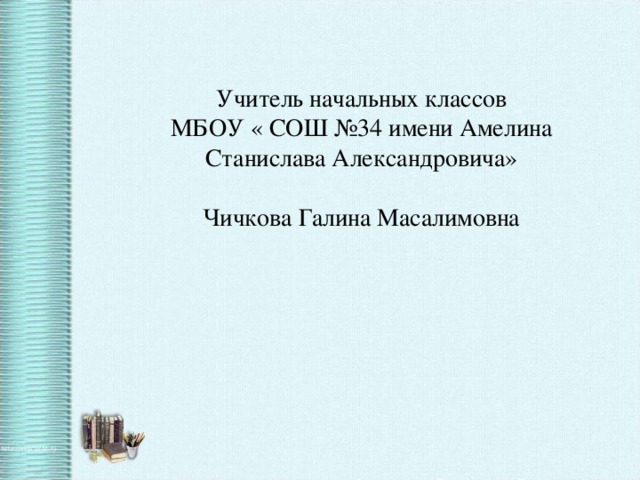 Учитель начальных классов МБОУ « СОШ №34 имени Амелина Станислава Александровича» Чичкова Галина Масалимовна