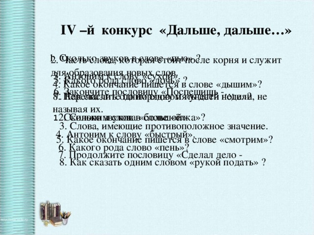 IV –й конкурс «Дальше, дальше…» 1. Сколько звуков в слове «пью» ? 2. Часть слова, которая стоит после корня и служит для образования новых слов. 3. Антоним к слову «сухой». 5. Какого рода слово «дочь» ? 4. Какое окончание пишется в слове «дышим»? 6. Закончите пословицу «Поспешишь -… 7. Как сказать одним словом «унести ноги»? 8. Перечислите по порядку пять дней недели, не называя их. 1 . Сколько звуков в слове «ёлка»? 2. Синоним слова «большой» 3. Слова, имеющие противоположное значение. 4. Антоним к слову «быстрый». 5. Какое окончание пишется в слове «смотрим»? 6. Какого рода слово «пень»? 7. Продолжите пословицу «Сделал дело - 8. Как сказать одним словом «рукой подать» ?