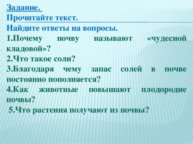 Задание. Прочитайте текст. Найдите ответы на вопросы.  1.Почему почву называют «чудесной кладовой»? 2.Что такое соли? 3.Благодаря чему запас солей в почве постоянно пополняется? 4.Как животные повышают плодородие почвы?  5.Что растения получают из почвы?