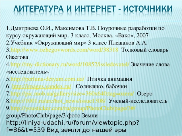 1.Дмитриева О.И., Максимова Т.В. Поурочные разработки по курсу окружающий мир. 3 класс, Москва, «Вако», 2007 2.Учебник «Окружающий мир» 3 класс Плешаков А.А. 3. http :// www . ozhegovwords . com / word /38318 Толковый словарь Ожегова 4. http :// my - dictionary . ru / word /10852/ issledovatel / Значение слова «исследователь» 5. http :// perluna - detyam . com . ua / Птичка анимация 6. http://images.yandex.ru/ Солнышко, бабочки 7. http :// pic . mob . ua / gallery / size =360 x 640; tag = ozera / Озеро 8. http ://1001. ru / arc / hot _ news / issue 1308/ Ученый-исследователь 9. http :// yousticker . com / ru / group / PhotoClub / page /3#/ group / PhotoClub / page /3 фото Земли http://liniya-udachi.ru/forum/viewtopic.php?f=86&t=539 Вид земли до нашей эры