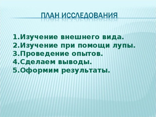 1.Изучение внешнего вида. 2.Изучение при помощи лупы. 3.Проведение опытов. 4.Сделаем выводы. 5.Оформим результаты.