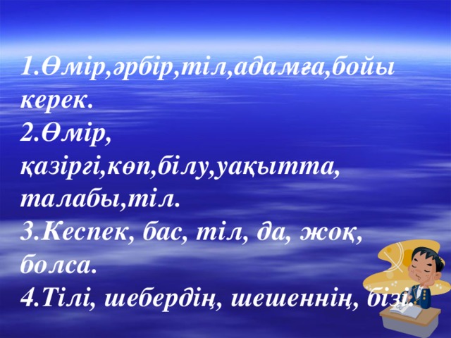 1.Өмір,әрбір,тіл,адамға,бойы керек. 2.Өмір, қазіргі,көп,білу,уақытта, талабы,тіл. 3.Кеспек, бас, тіл, да, жоқ, болса. 4.Тілі, шебердің, шешеннің, бізі.