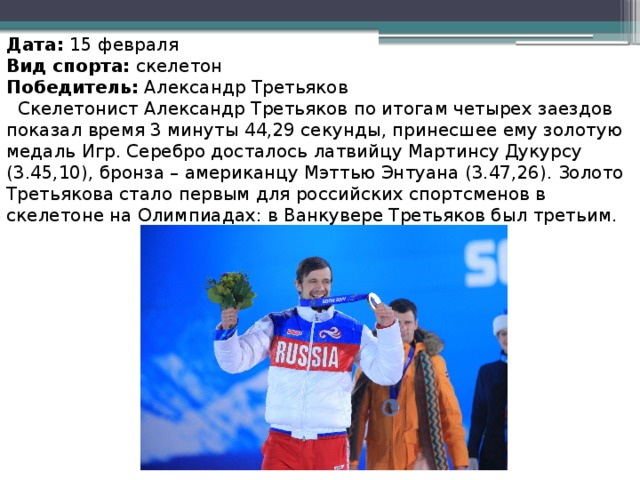 Дата:  15 февраля Вид спорта:  скелетон Победитель:  Александр Третьяков  Скелетонист Александр Третьяков по итогам четырех заездов показал время 3 минуты 44,29 секунды, принесшее ему золотую медаль Игр. Серебро досталось латвийцу Мартинсу Дукурсу (3.45,10), бронза – американцу Мэттью Энтуана (3.47,26). Золото Третьякова стало первым для российских спортсменов в скелетоне на Олимпиадах: в Ванкувере Третьяков был третьим.