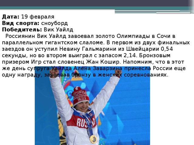 Дата:  19 февраля Вид спорта:  сноуборд Победитель:  Вик Уайлд  Россиянин Вик Уайлд завоевал золото Олимпиады в Сочи в параллельном гигантском слаломе. В первом из двух финальных заездов он уступил Невину Гальмарини из Швейцарии 0,54 секунды, но во втором выиграл с запасом 2,14. Бронзовым призером Игр стал словенец Жан Кошир. Напомним, что в этот же день супруга Уайлда Алена Заварзина принесла России еще одну награду, завоевав бронзу в женских соревнованиях.