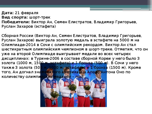 Дата:  21 февраля Вид спорта:  шорт-трек Победители:  Виктор Ан, Семен Елистратов, Владимир Григорьев, Руслан Захаров (эстафета) Сборная России (Виктор Ан, Семен Елистратов, Владимир Григорьев, Руслан Захаров) выиграла золотую медаль в эстафете на 5000 м на Олимпиаде-2014 в Сочи с олимпийским рекордом. Виктор Ан стал шестикратным олимпийским чемпионом в шорт-треке. Отметим, что он уже на второй Олимпиаде выигрывает медали во всех четырех дисциплинах: в Турине-2006 в составе сборной Кореи у него было 3 золота (1000 м, 1500 м, эстафета) и 1 бронза (500 м). В Сочи у него также 3 золота (500 м, 1000 м, эстафета) и 1 бронза (1500 м). Кроме того, Ан догнал знаменитого американца Аполо Антона Оно по количеству олимпийских медалей – по 8.