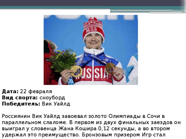 Дата:  22 февраля Вид спорта:  сноуборд Победитель:  Вик Уайлд Россиянин Вик Уайлд завоевал золото Олимпиады в Сочи в параллельном слаломе. В первом из двух финальных заездов он выиграл у словенца Жана Кошира 0,12 секунды, а во втором удержал это преимущество. Бронзовым призером Игр стал австриец Беньямин Карл. Это золото стало для Уайлда вторым в Сочи.