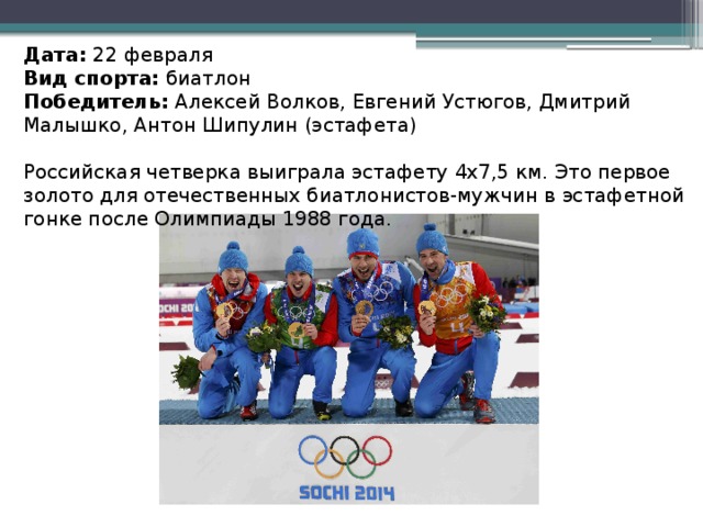 Дата:  22 февраля Вид спорта:  биатлон Победитель:  Алексей Волков, Евгений Устюгов, Дмитрий Малышко, Антон Шипулин (эстафета) Российская четверка выиграла эстафету 4x7,5 км. Это первое золото для отечественных биатлонистов-мужчин в эстафетной гонке после Олимпиады 1988 года.