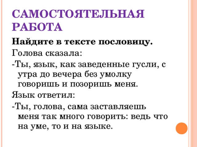 САМОСТОЯТЕЛЬНАЯ РАБОТА Найдите в тексте пословицу. Голова сказала: -Ты, язык, как заведенные гусли, с утра до вечера без умолку говоришь и позоришь меня. Язык ответил: -Ты, голова, сама заставляешь меня так много говорить: ведь что на уме, то и на языке.