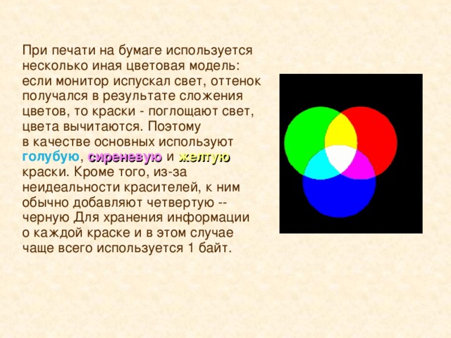 При печати на бумаге используется несколько иная цветовая модель: если монитор испускал свет, оттенок получался в результате сложения цветов, то краски - поглощают свет, цвета вычитаются. Поэтому в качестве основных используют голубую , сиреневую  и  желтую краски. Кроме того, из-за неидеальности красителей, к ним обычно добавляют четвертую -- черную Для хранения информации о каждой краске и в этом случае чаще всего используется 1 байт.