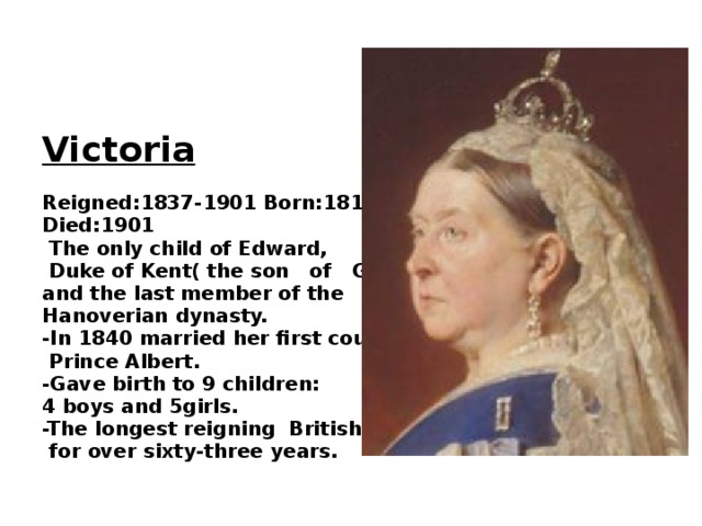Victoria  Reigned:1837-1901 Born:1819 Died:1901  The only child of Edward,  Duke of Kent( the son of GeorgeIII.) and the last member of the Hanoverian dynasty. -In 1840 married her first cousin  Prince Albert. -Gave birth to 9 children: 4 boys and 5girls. -The longest reigning British monarch  for over sixty-three years.