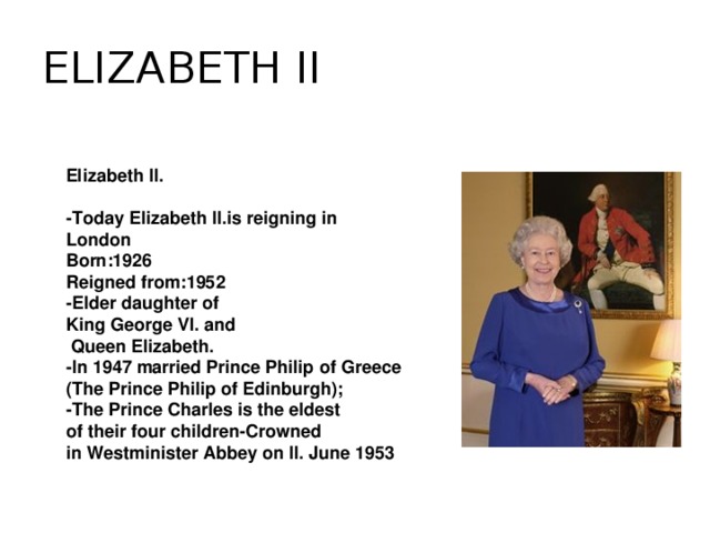 ELIZABETH II Elizabeth II.  -Today Elizabeth II.is reigning in London Born:1926 Reigned from:1952 -Elder daughter of King George VI. and  Queen Elizabeth. -In 1947 married Prince Philip of Greece (The Prince Philip of Edinburgh); -The Prince Charles is the eldest of their four children-Crowned in Westminister Abbey on II. June 1953