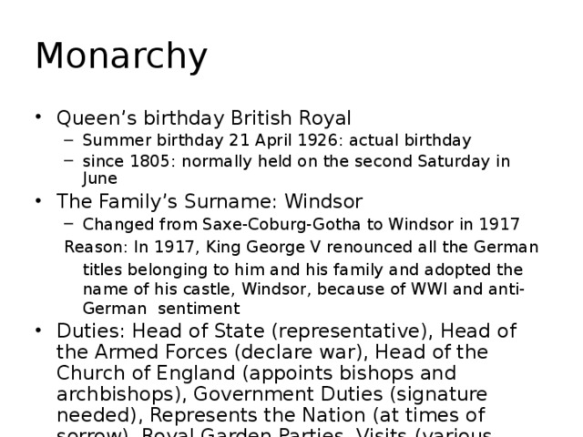 Monarchy Queen’s birthday British Royal Summer birthday 21 April 1926: actual birthday since 1805: normally held on the second Saturday in June Summer birthday 21 April 1926: actual birthday since 1805: normally held on the second Saturday in June The Family’s Surname: Windsor Changed from Saxe-Coburg-Gotha to Windsor in 1917 Changed from Saxe-Coburg-Gotha to Windsor in 1917 Reason: In 1917, King George V renounced all the German  titles belonging to him and his family and adopted the name of his castle, Windsor, because of WWI and anti-German sentiment