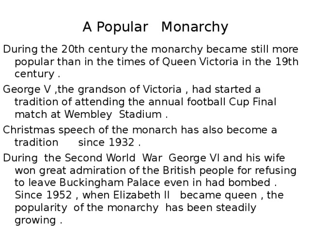 A  Popular Monarchy During the 20th century the monarchy became still more popular than in the times of Queen Victoria in the 19th century . George V ,the grandson of Victoria , had started a tradition of attending the annual football Cup Final match at Wembley Stadium . Christmas speech of the monarch has also become a tradition since 1932 . During the Second World War George VI and his wife won great admiration of the British people for refusing to leave Buckingham Palace even in had bombed . Since 1952 , when Elizabeth II became queen , the popularity of the monarchy has been steadily growing .