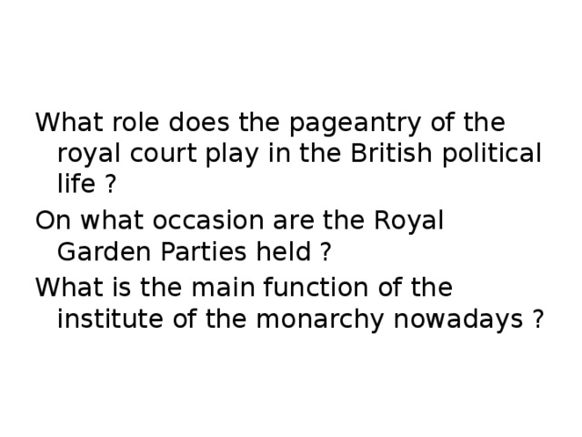 What role does the pageantry of the royal court play in the British political life ? On what occasion are the Royal Garden Parties held ? What is the main function of the institute of the monarchy nowadays ?