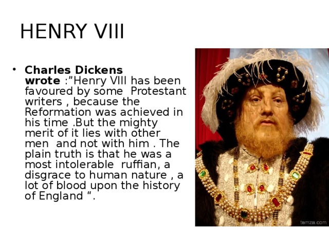 HENRY VIII Charles Dickens wrote :” Henry VIII has been favoured by some Protestant writers , because the Reformation was achieved in his time .But the mighty merit of it lies with other men and not with him . The plain truth is that he was a most intolerable ruffian, a disgrace to human nature , a lot of blood upon the history of England “.