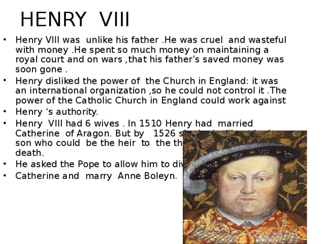 HENRY VIII Henry VIII was unlike his father .He was cruel and wasteful with money .He spent so much money on maintaining a royal court and on wars ,that his father’s saved money was soon gone . Henry disliked the power of the Church in England: it was an international organization ,so he could not control it .The power of the Catholic Church in England could work against Henry ‘s authority. Henry VIII had 6 wives . In 1510 Henry had married Catherine of Aragon. But by 1526 she had still not had a son who could be the heir to the throne after Henry’s death. He asked the Pope to allow him to divorce Catherine and marry Anne Boleyn. Henry III was unlike his father .He was cruel and wasteful with money .He spent so much money on maintaining a royal court and on wars ,that his father saved money was soon gone . Henry disliked the power of the Church in England: it was an international organization ,so he could not control it .The power of the Catholic Church in England could work against Henry ‘s authority. Henry III had 6 wives . In 1510 Henry had married Catherine of Aragon. But by 1526 she had still not had a son who could be the heir to the throne after Henry’s death. He asked the Pope to allow him to divorce Catherine. The Pope did not wish to anger Charles V , the king of Spain , and he forbade Henry ‘s divorce . Henry was extremely angry .He persua