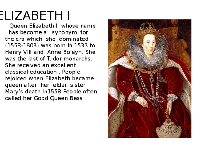ELIZABETH I  Queen Elizabeth I whose name has become a synonym for the era which she dominated (1558-1603) was born in 1533 to Henry VIII and Anne Boleyn. She was the last of Tudor monarchs. She received an excellent classical education . People rejoiced when Elizabeth became queen after her elder sister Mary’s death in1558.People often called her Good Queen Bess .