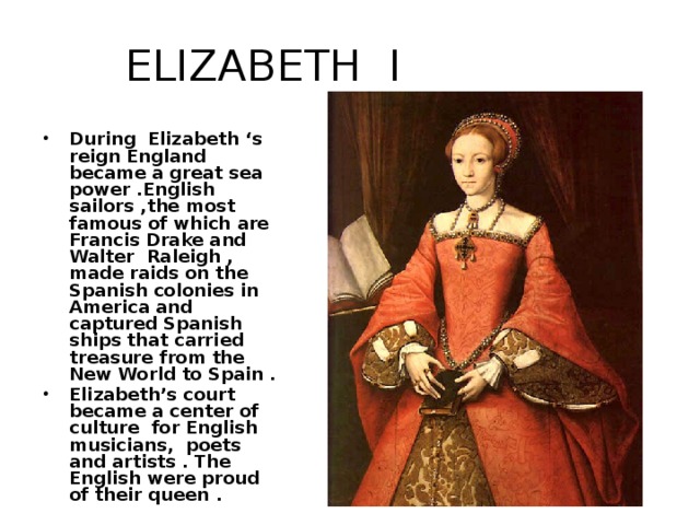 ELIZABETH I During Elizabeth ‘s reign England became a great sea power .English sailors ,the most famous of which are Francis Drake and Walter Raleigh , made raids on the Spanish colonies in America and captured Spanish ships that carried treasure from the New World to Spain . Elizabeth’s court became a center of culture for English musicians, poets and artists . The English were proud of their queen .