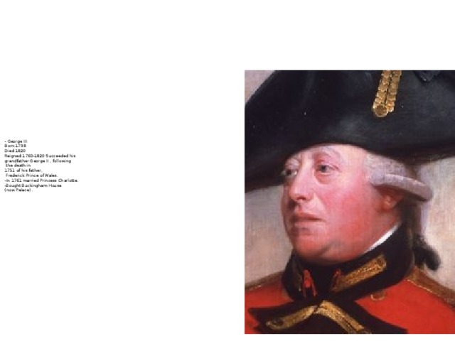 - George III  Born:1738  Died:1820  Reigned:1760-1820 Succeeded his  grandfather George II , following  the death in  1751 of his father,  Frederick Prince of Wales.  -In 1761 married Princess Charlotte.  -Bought Buckingham House  (now Palace) .
