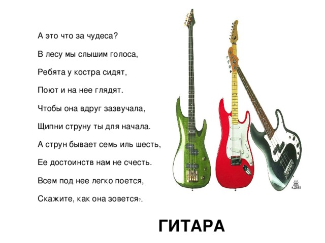 А это что за чудеса? В лесу мы слышим голоса, Ребята у костра сидят, Поют и на нее глядят. Чтобы она вдруг зазвучала, Щипни струну ты для начала. А струн бывает семь иль шесть, Ее достоинств нам не счесть. Всем под нее легко поется, Скажите, как она зовется ?.. ГИТАРА