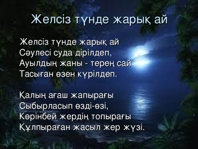 Желсіз түнде жарық ай  Желсіз түнде жарық ай  Сәулесі суда дірілдеп,  Ауылдың жаны - терең сай  Тасыған өзен күрілдеп.   Қалың ағаш жапырағы  Сыбырласып өзді-өзі,  Көрінбей жердің топырағы  Құлпыраған жасыл жер жүзі.