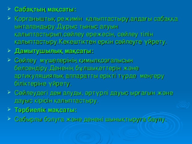 Сабақтың мақсаты: Қорғаныштық режимін қалыптастыру,алдағы сабаққа ынталандыру.Дұрыс тыныс алуын қалыптастырып,сөйлеу ережесін, сөйлеу тілін қалыптастыру.Кекештіктен еркін сөйлеуге үйрету. Дамытушылық мақсаты:  Сөйлеу мүшелерінің қимылқозғалысын белсендіру.Дененің бұлшықеттерін және артикуляциялық аппаратты ерікті түрде меңгеру біліктеріне үйрету. Сөйлеудегі дем алуды, әртүрлі дауыс ырғағын және дауыс кірісін қалыптастыру. Тәрбиелік мақсаты: Сабырлы болуға және денені шынықтыруға баулу.