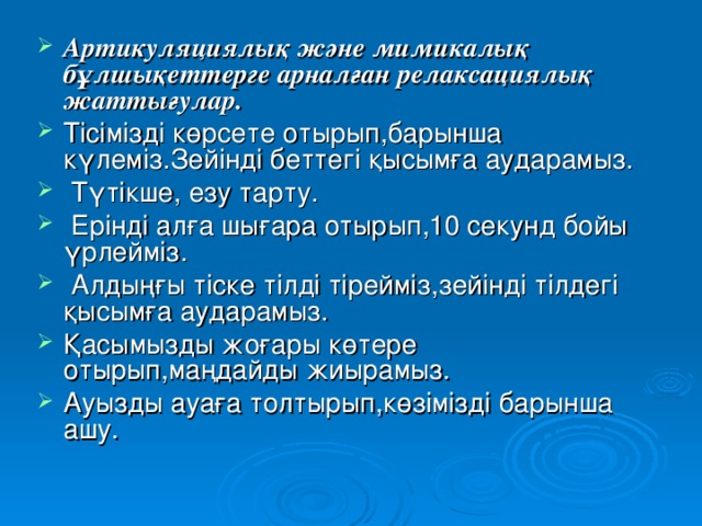 Артикуляциялық және мимикалық бұлшықеттерге арналған релаксациялық жаттығулар. Тісімізді көрсете отырып,барынша күлеміз.Зейінді беттегі қысымға аударамыз.  Түтікше, езу тарту.  Ерінді алға шығара отырып,10 секунд бойы үрлейміз.  Алдыңғы тіске тілді тірейміз,зейінді тілдегі қысымға аударамыз. Қасымызды жоғары көтере отырып,маңдайды жиырамыз. Ауызды ауаға толтырып,көзімізді барынша ашу.