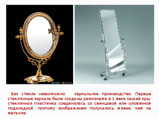 Без стекла невозможно зеркальное производство. Первые стеклянные зеркала были созданы римлянами в 1 веке нашей эры: стеклянная пластинка соединялась со свинцовой или оловянной подкладкой, поэтому изображение получалось живее, чем на металле.