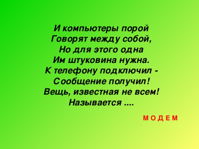 И компьютеры порой Говорят между собой, Но для этого одна Им штуковина нужна. К телефону подключил - Сообщение получил! Вещь, известная не всем! Называется .... М О Д Е М