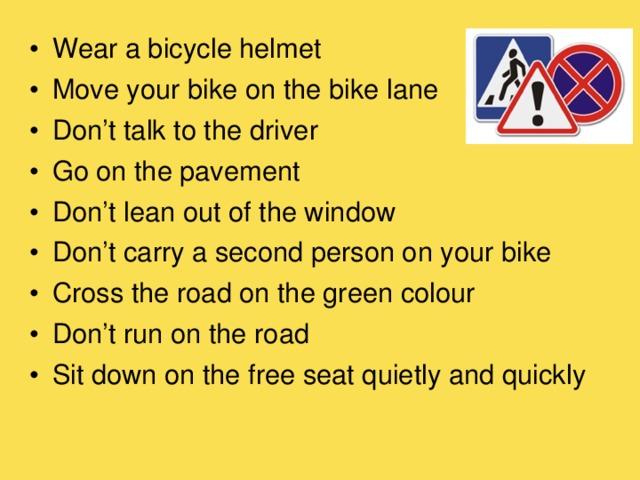 Wear a bicycle helmet Move your bike on the bike lane Don’t talk to the driver Go on the pavement Don’t lean out of the window Don’t carry a second person on your bike Cross the road on the green colour Don’t run on the road Sit down on the free seat quietly and quickly