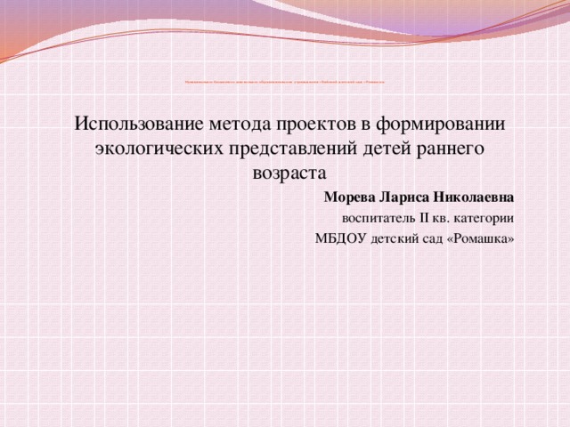     Муниципальное бюджетное дошкольное образовательное учреждение «Бейский детский сад «Ромашка » Использование метода проектов в формировании экологических представлений детей раннего возраста  Морева Лариса Николаевна  воспитатель II кв. категории  МБДОУ детский сад «Ромашка»