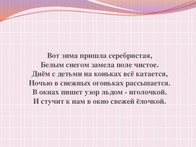 Вот зима пришла серебристая, Белым снегом замела поле чистое. Днём с детьми на коньках всё катается, Ночью в снежных огоньках рассыпается. В окнах пишет узор льдом - иголочкой. И стучит к нам в окно свежей ёлочкой.