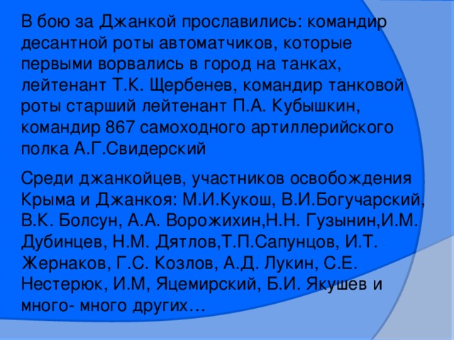 В бою за Джанкой прославились: командир десантной роты автоматчиков, которые первыми ворвались в город на танках, лейтенант Т.К. Щербенев, командир танковой роты старший лейтенант П.А. Кубышкин, командир 867 самоходного артиллерийского полка А.Г.Свидерский Среди джанкойцев, участников освобождения Крыма и Джанкоя: М.И.Кукош, В.И.Богучарский, В.К. Болсун, А.А. Ворожихин,Н.Н. Гузынин,И.М. Дубинцев, Н.М. Дятлов,Т.П.Сапунцов, И.Т. Жернаков, Г.С. Козлов, А.Д. Лукин, С.Е. Нестерюк, И.М, Яцемирский, Б.И. Якушев и много- много других…