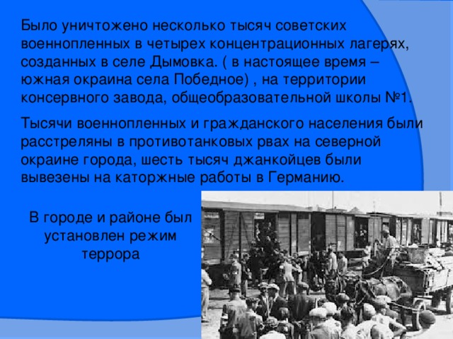 Было уничтожено несколько тысяч советских военнопленных в четырех концентрационных лагерях, созданных в селе Дымовка. ( в настоящее время – южная окраина села Победное) , на территории консервного завода, общеобразовательной школы №1. Тысячи военнопленных и гражданского населения были расстреляны в противотанковых рвах на северной окраине города, шесть тысяч джанкойцев были вывезены на каторжные работы в Германию. В городе и районе был установлен режим террора